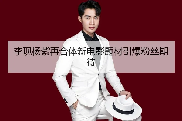 李现杨紫再合体新电影题材引爆粉丝期待